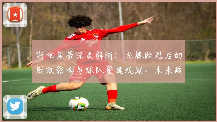斯帕莱蒂深度解析：无缘欧冠后的财政影响与球队重建规划，未来路在何方？