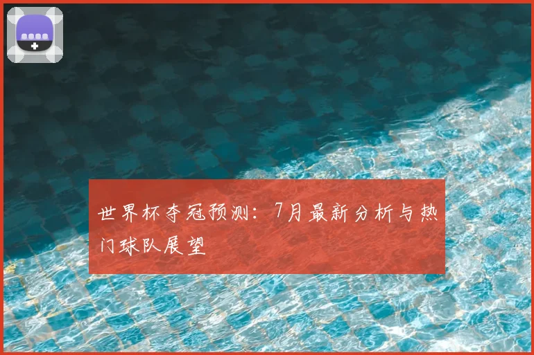世界杯夺冠预测：7月最新分析与热门球队展望