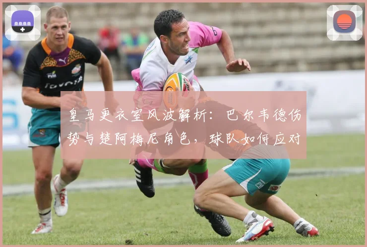 皇马更衣室风波解析：巴尔韦德伤势与楚阿梅尼角色，球队如何应对内部挑战