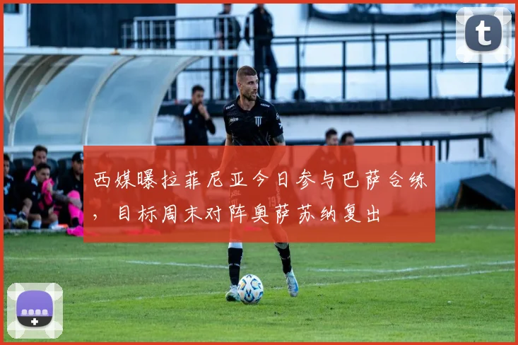 西媒曝拉菲尼亚今日参与巴萨合练，目标周末对阵奥萨苏纳复出