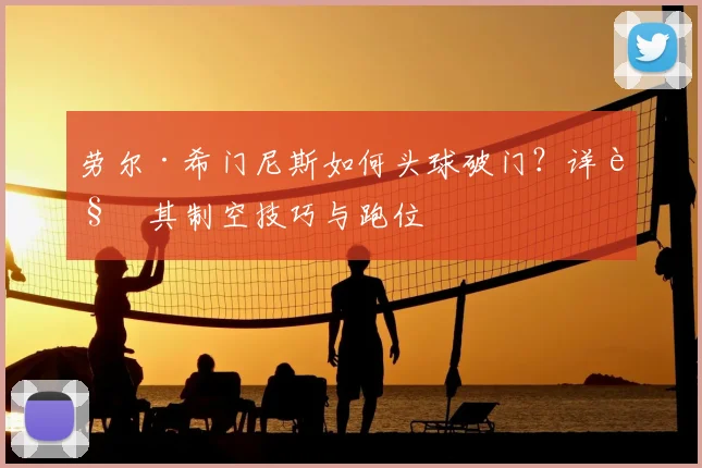 劳尔·希门尼斯如何头球破门？详解其制空技巧与跑位
