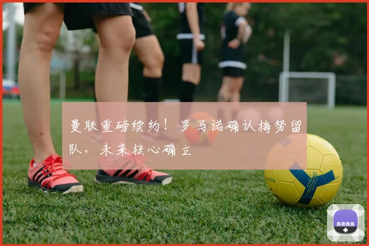 曼联重磅续约！罗马诺确认梅努留队，未来核心确立
