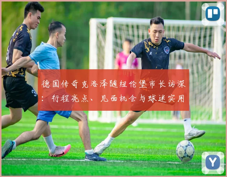 德国传奇克洛泽随纽伦堡市长访深：行程亮点、见面机会与球迷实用攻略