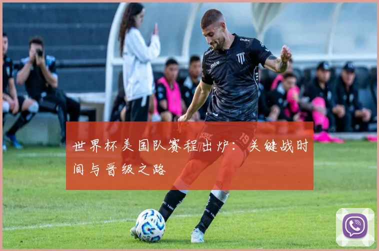 世界杯美国队赛程出炉：关键战时间与晋级之路