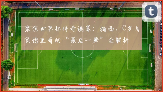 聚焦世界杯传奇谢幕：梅西、C罗与莫德里奇的“最后一舞”全解析