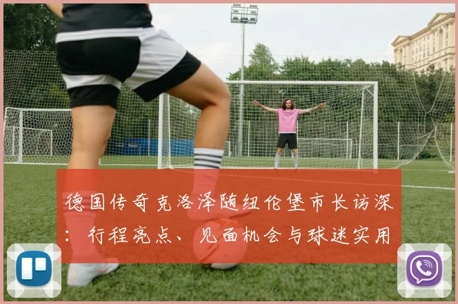 德国传奇克洛泽随纽伦堡市长访深：行程亮点、见面机会与球迷实用攻略
