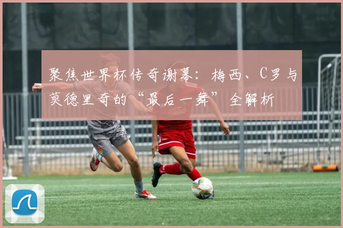 聚焦世界杯传奇谢幕：梅西、C罗与莫德里奇的“最后一舞”全解析