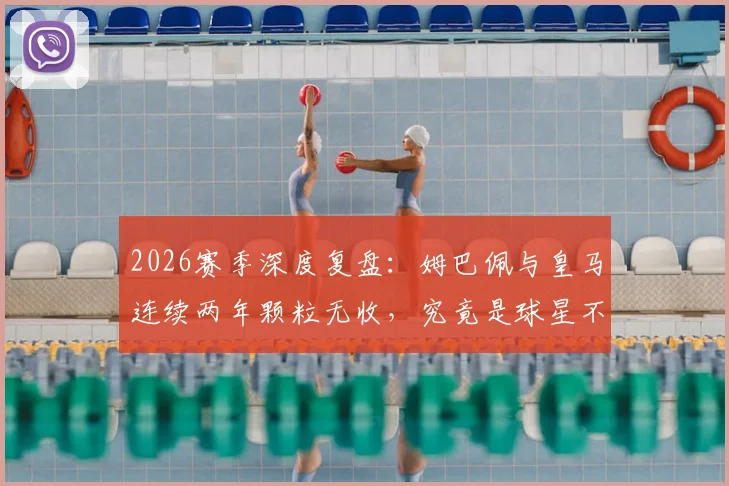 2026赛季深度复盘：姆巴佩与皇马连续两年颗粒无收，究竟是球星不兼容还是豪门体系失灵？