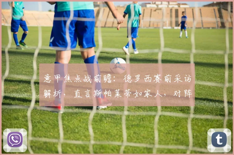 意甲焦点战前瞻：德罗西赛前采访解析，直言斯帕莱蒂如家人，对阵尤文抢分策略曝光