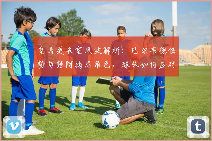 皇马更衣室风波解析：巴尔韦德伤势与楚阿梅尼角色，球队如何应对内部挑战